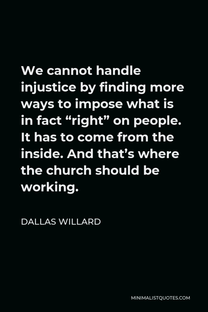 Dallas Willard Quote - We cannot handle injustice by finding more ways to impose what is in fact “right” on people. It has to come from the inside. And that’s where the church should be working.