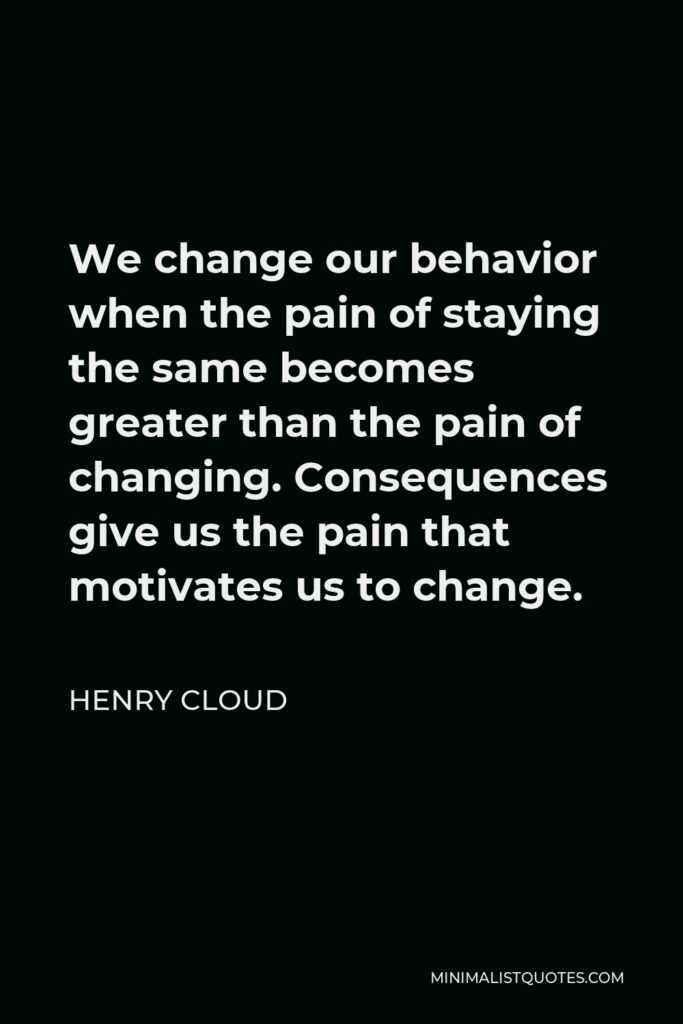 Henry Cloud Quote - We change our behavior when the pain of staying the same becomes greater than the pain of changing. Consequences give us the pain that motivates us to change.