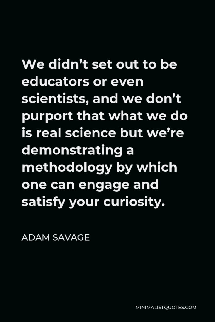 Adam Savage Quote - We didn’t set out to be educators or even scientists, and we don’t purport that what we do is real science but we’re demonstrating a methodology by which one can engage and satisfy your curiosity.