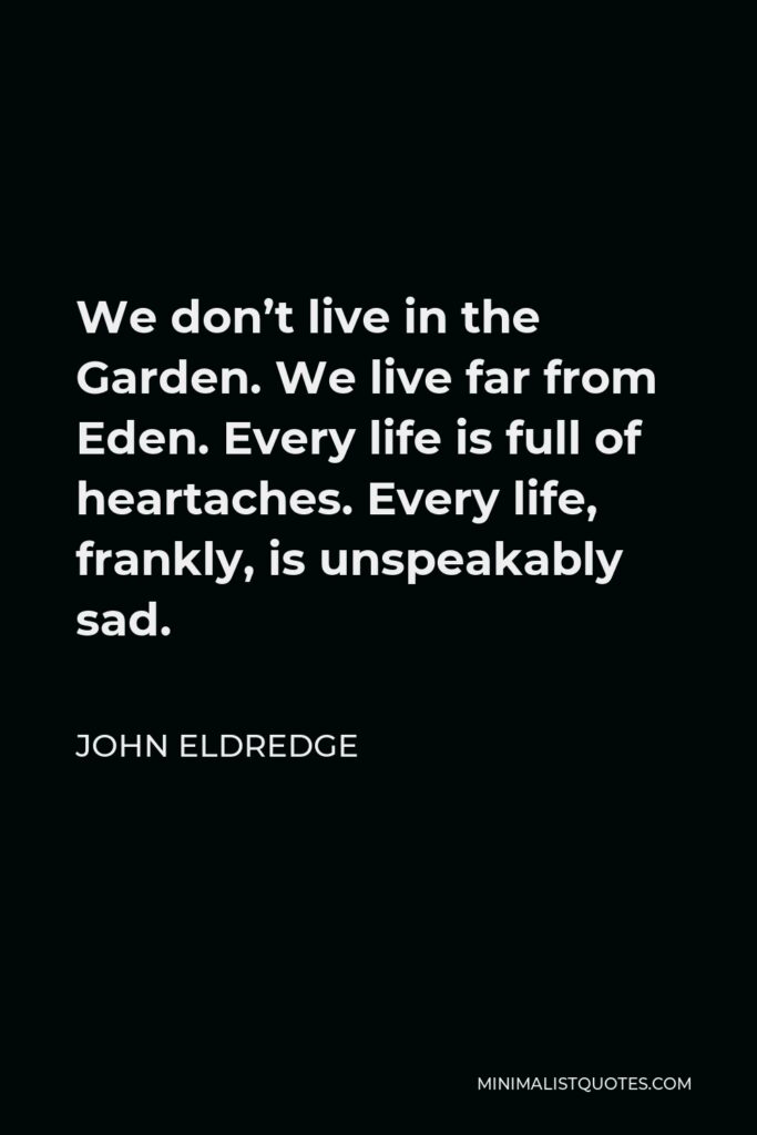 John Eldredge Quote - We don’t live in the Garden. We live far from Eden. Every life is full of heartaches. Every life, frankly, is unspeakably sad.