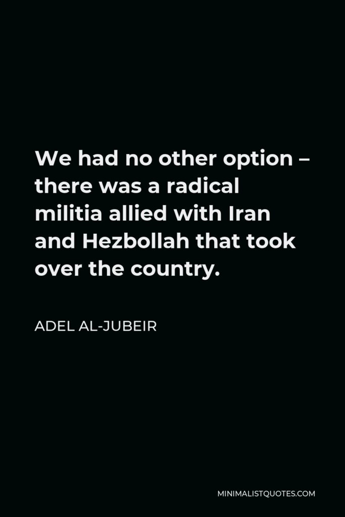 Adel al-Jubeir Quote - We had no other option – there was a radical militia allied with Iran and Hezbollah that took over the country.