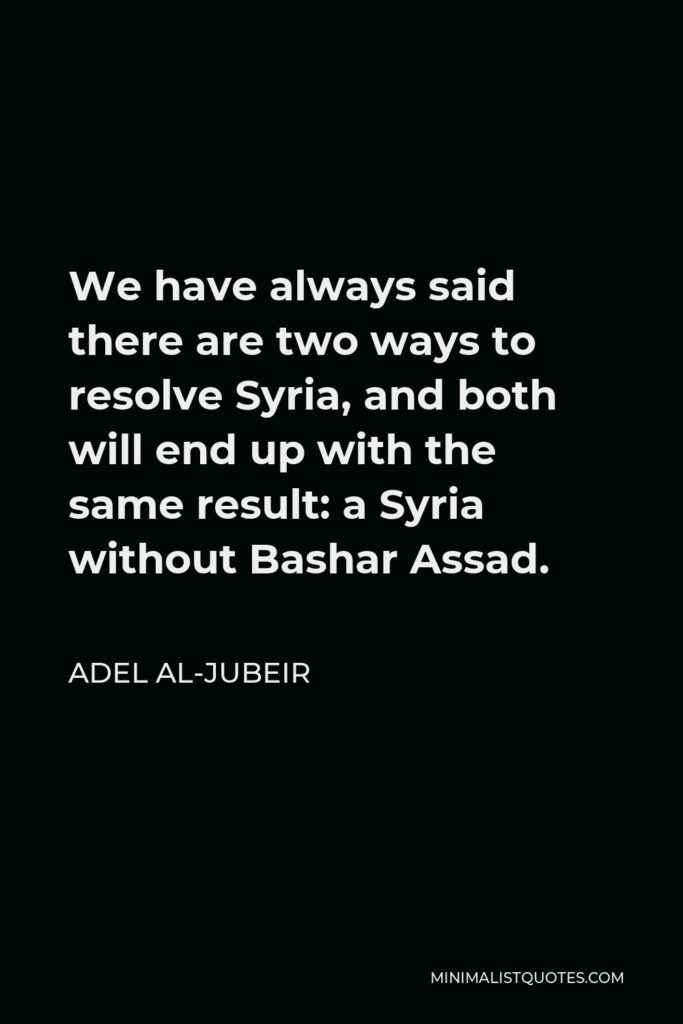 Adel al-Jubeir Quote - We have always said there are two ways to resolve Syria, and both will end up with the same result: a Syria without Bashar Assad.