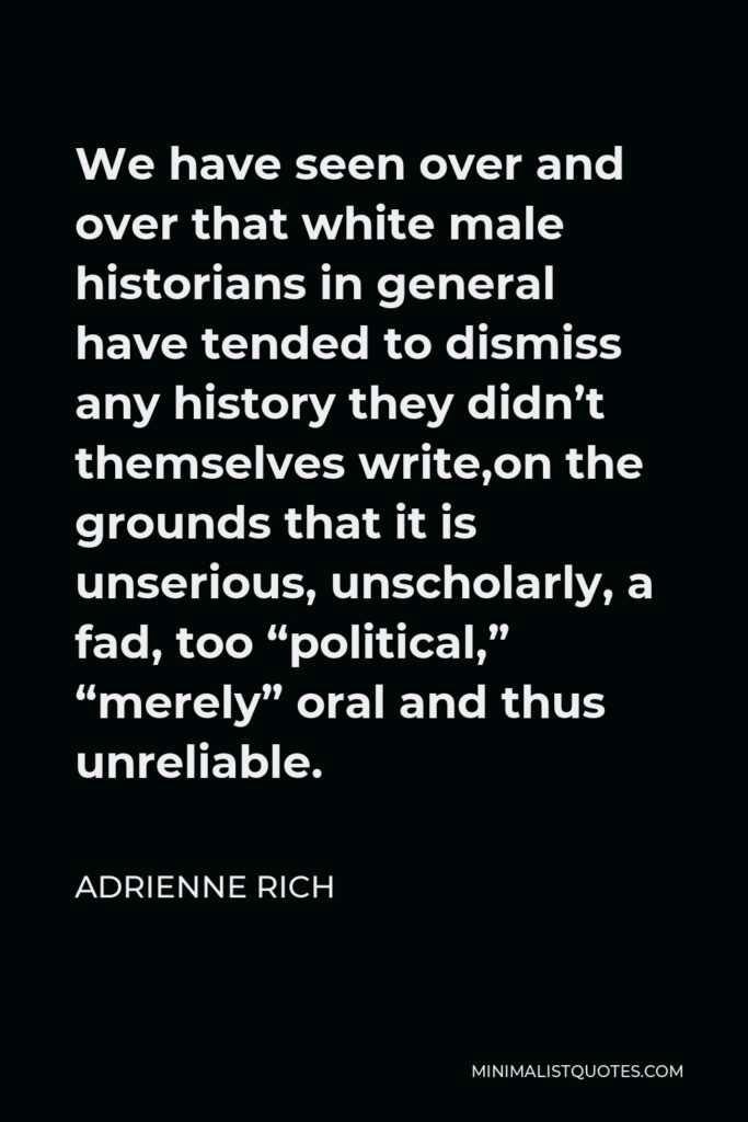 Adrienne Rich Quote - We have seen over and over that white male historians in general have tended to dismiss any history they didn’t themselves write,on the grounds that it is unserious, unscholarly, a fad, too “political,” “merely” oral and thus unreliable.