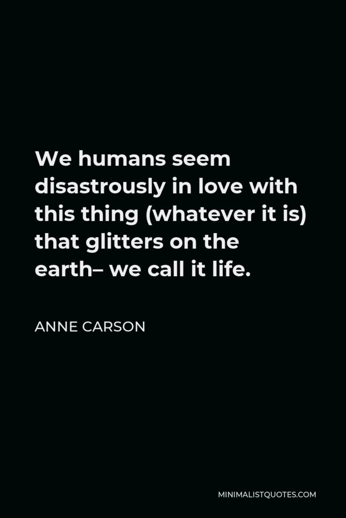 Anne Carson Quote - We humans seem disastrously in love with this thing (whatever it is) that glitters on the earth– we call it life.