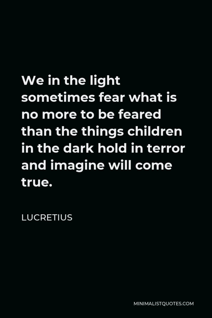 Lucretius Quote - We in the light sometimes fear what is no more to be feared than the things children in the dark hold in terror and imagine will come true.