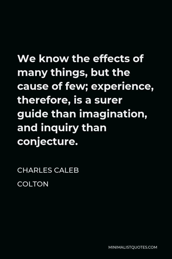 Charles Caleb Colton Quote - We know the effects of many things, but the cause of few; experience, therefore, is a surer guide than imagination, and inquiry than conjecture.