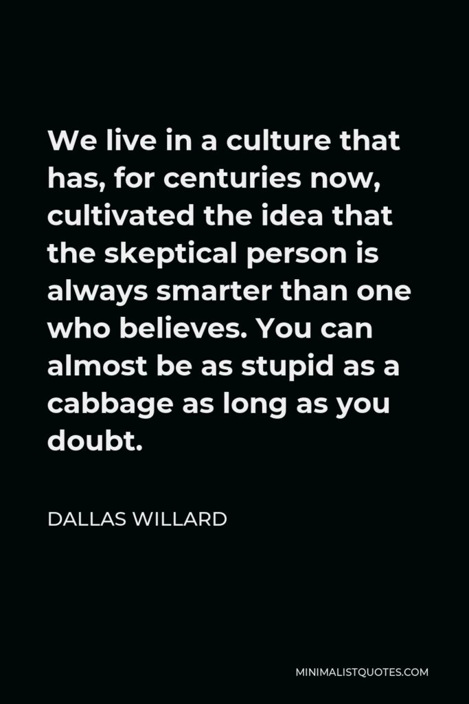 Dallas Willard Quote - We live in a culture that has, for centuries now, cultivated the idea that the skeptical person is always smarter than one who believes. You can almost be as stupid as a cabbage as long as you doubt.
