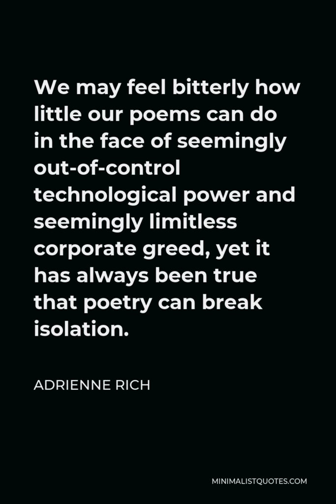 Adrienne Rich Quote - We may feel bitterly how little our poems can do in the face of seemingly out-of-control technological power and seemingly limitless corporate greed, yet it has always been true that poetry can break isolation.