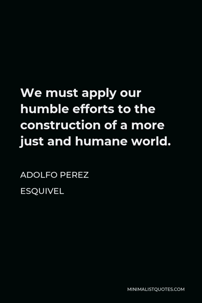 Adolfo Perez Esquivel Quote - We must apply our humble efforts to the construction of a more just and humane world.