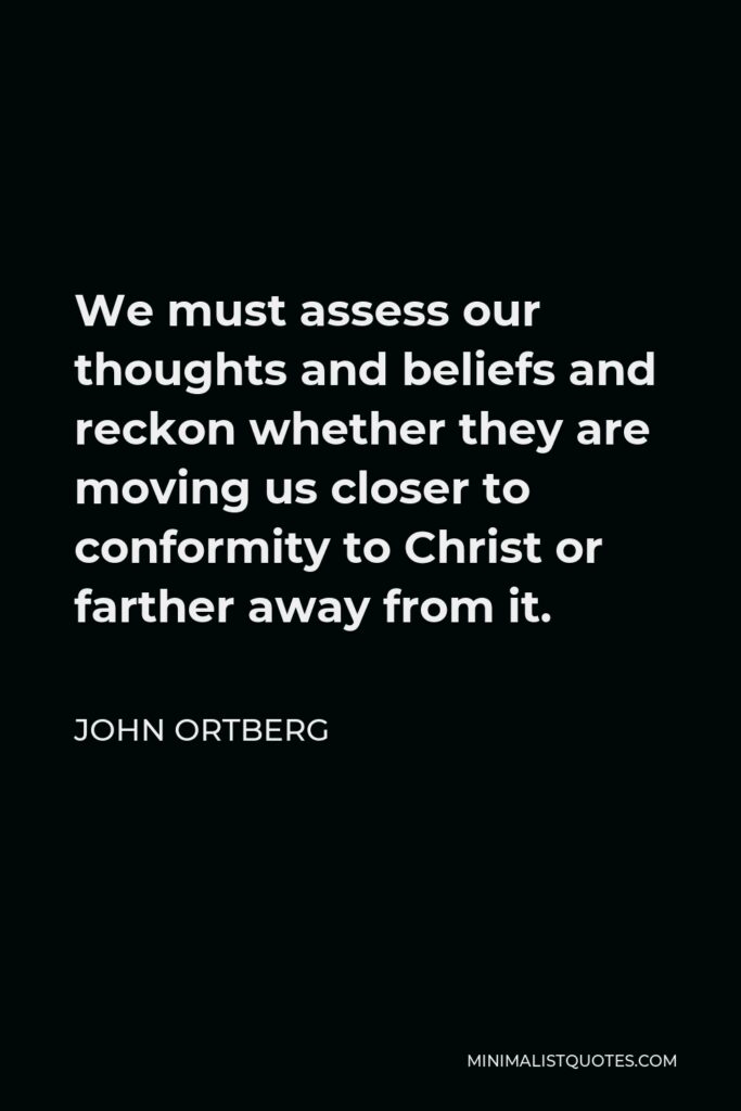 John Ortberg Quote - We must assess our thoughts and beliefs and reckon whether they are moving us closer to conformity to Christ or farther away from it.