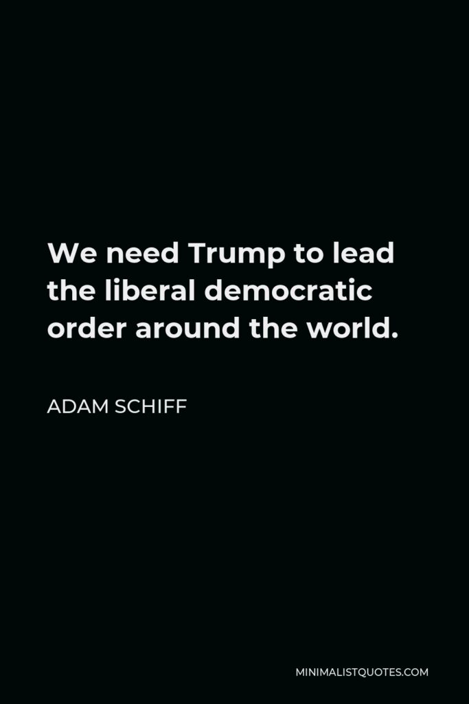 Adam Schiff Quote - We need Trump to lead the liberal democratic order around the world.