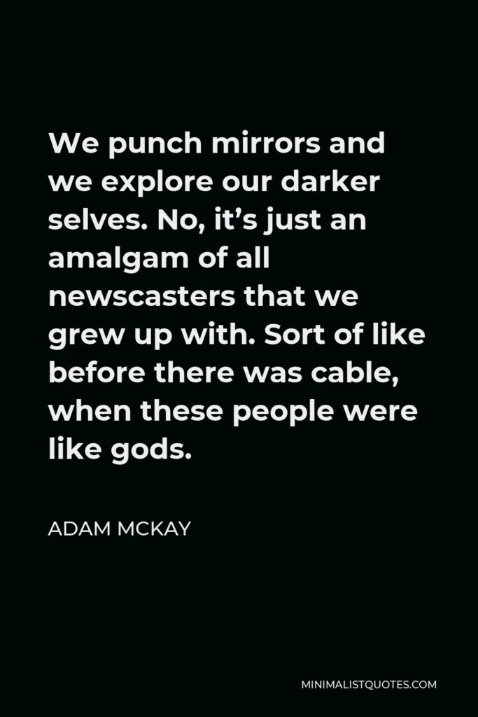 Adam McKay Quote - We punch mirrors and we explore our darker selves. No, it’s just an amalgam of all newscasters that we grew up with. Sort of like before there was cable, when these people were like gods.