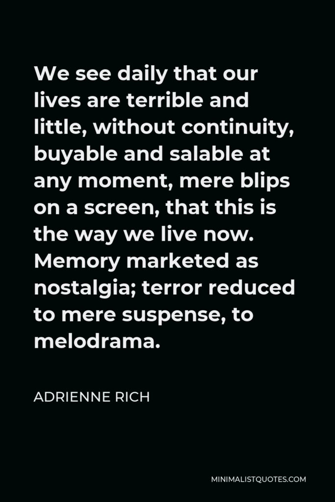 Adrienne Rich Quote - We see daily that our lives are terrible and little, without continuity, buyable and salable at any moment, mere blips on a screen, that this is the way we live now. Memory marketed as nostalgia; terror reduced to mere suspense, to melodrama.