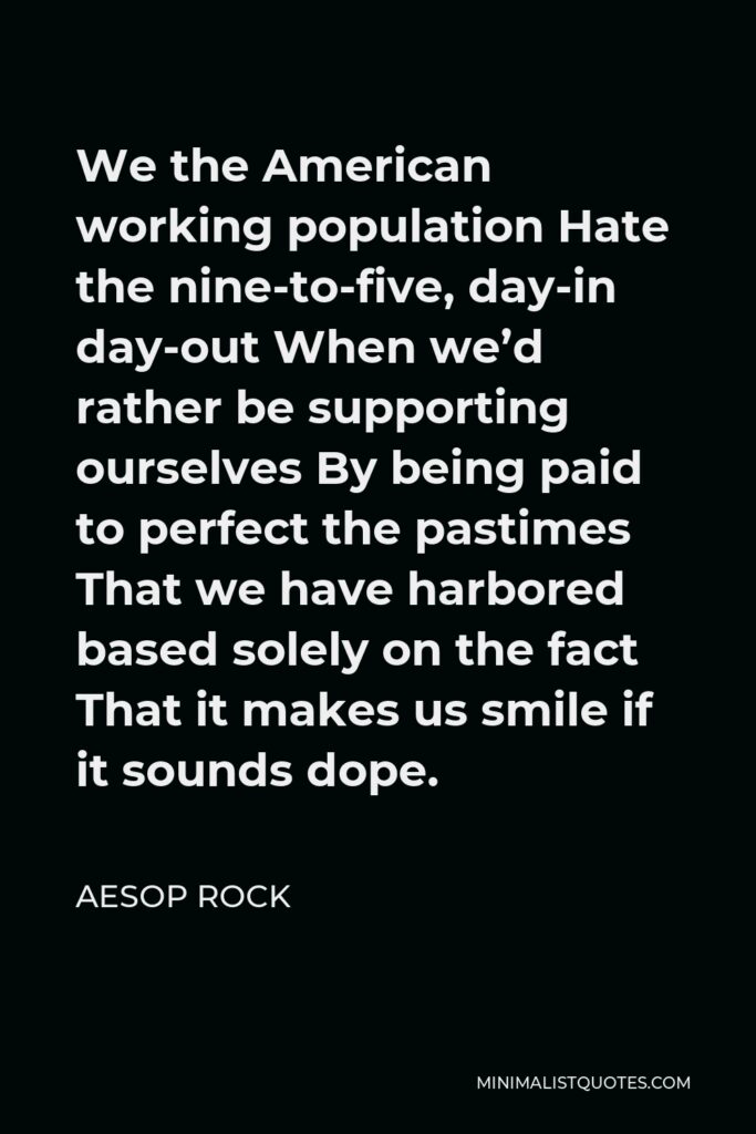 Aesop Rock Quote - We the American working population Hate the nine-to-five, day-in day-out When we’d rather be supporting ourselves By being paid to perfect the pastimes That we have harbored based solely on the fact That it makes us smile if it sounds dope.