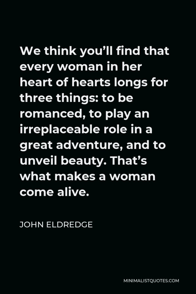 John Eldredge Quote - We think you’ll find that every woman in her heart of hearts longs for three things: to be romanced, to play an irreplaceable role in a great adventure, and to unveil beauty. That’s what makes a woman come alive.