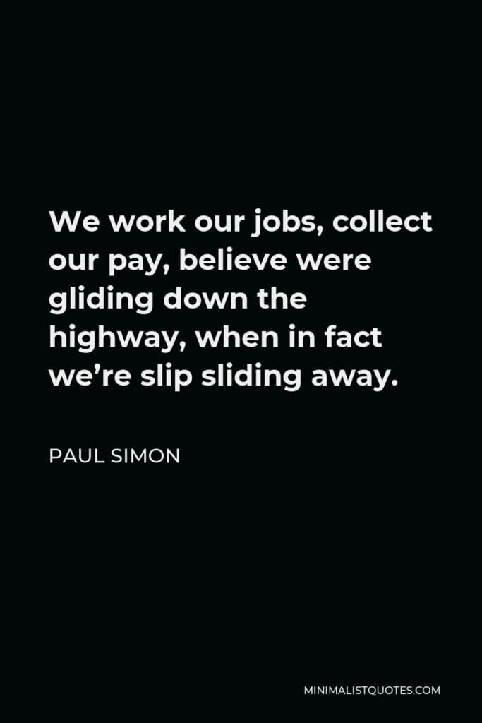 Paul Simon Quote - We work our jobs, collect our pay, believe were gliding down the highway, when in fact we’re slip sliding away.