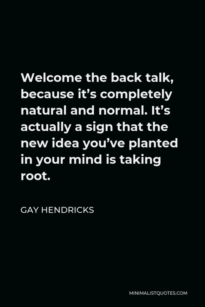 Gay Hendricks Quote - Welcome the back talk, because it’s completely natural and normal. It’s actually a sign that the new idea you’ve planted in your mind is taking root.