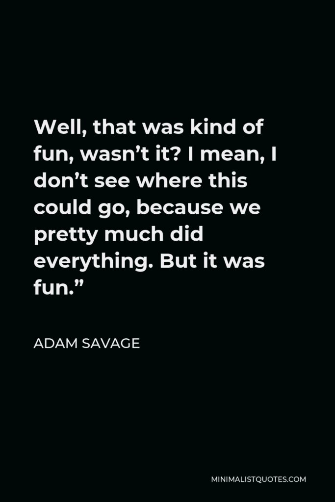 Adam Savage Quote - Well, that was kind of fun, wasn’t it? I mean, I don’t see where this could go, because we pretty much did everything. But it was fun.”