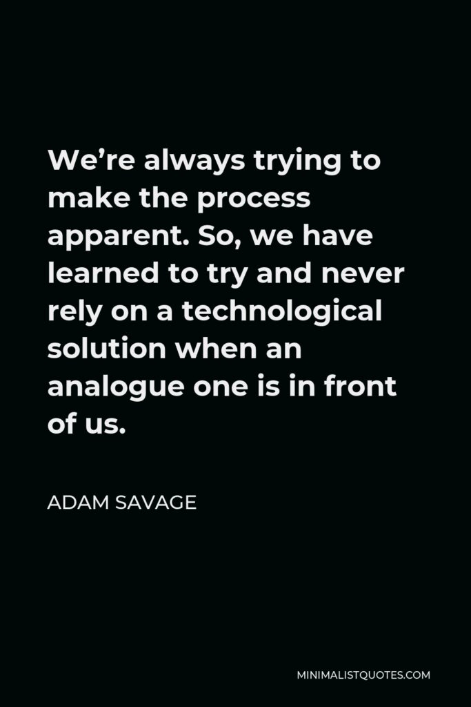 Adam Savage Quote - We’re always trying to make the process apparent. So, we have learned to try and never rely on a technological solution when an analogue one is in front of us.