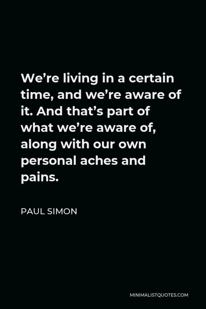 Paul Simon Quote - We’re living in a certain time, and we’re aware of it. And that’s part of what we’re aware of, along with our own personal aches and pains.