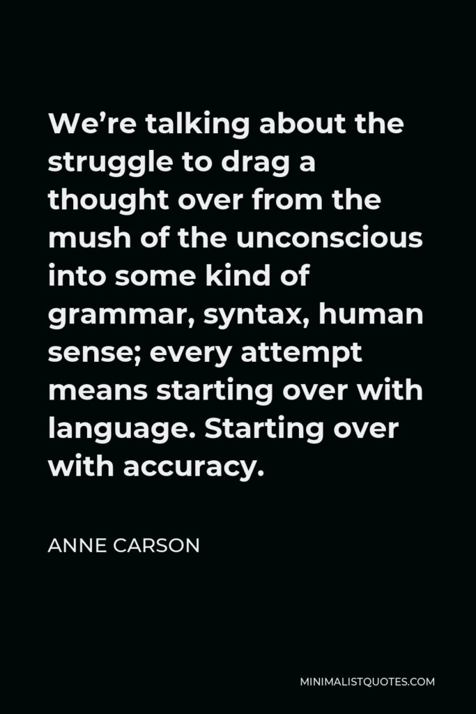 Anne Carson Quote - We’re talking about the struggle to drag a thought over from the mush of the unconscious into some kind of grammar, syntax, human sense; every attempt means starting over with language. Starting over with accuracy.