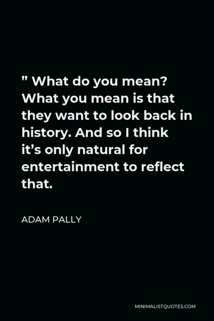 Adam Pally Quote - ” What do you mean? What you mean is that they want to look back in history. And so I think it’s only natural for entertainment to reflect that.