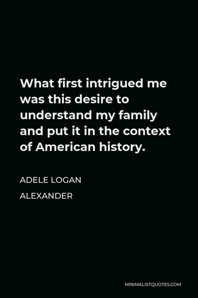 Adele Logan Alexander Quote - What first intrigued me was this desire to understand my family and put it in the context of American history.