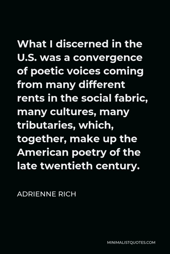 Adrienne Rich Quote - What I discerned in the U.S. was a convergence of poetic voices coming from many different rents in the social fabric, many cultures, many tributaries, which, together, make up the American poetry of the late twentieth century.