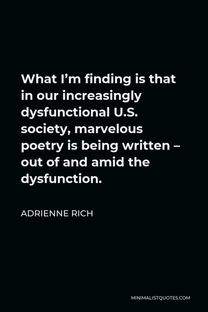 Adrienne Rich Quote - What I’m finding is that in our increasingly dysfunctional U.S. society, marvelous poetry is being written – out of and amid the dysfunction.