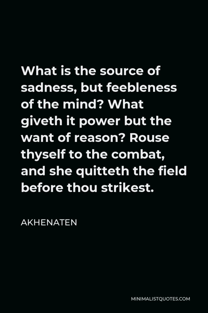 Akhenaten Quote - What is the source of sadness, but feebleness of the mind? What giveth it power but the want of reason? Rouse thyself to the combat, and she quitteth the field before thou strikest.