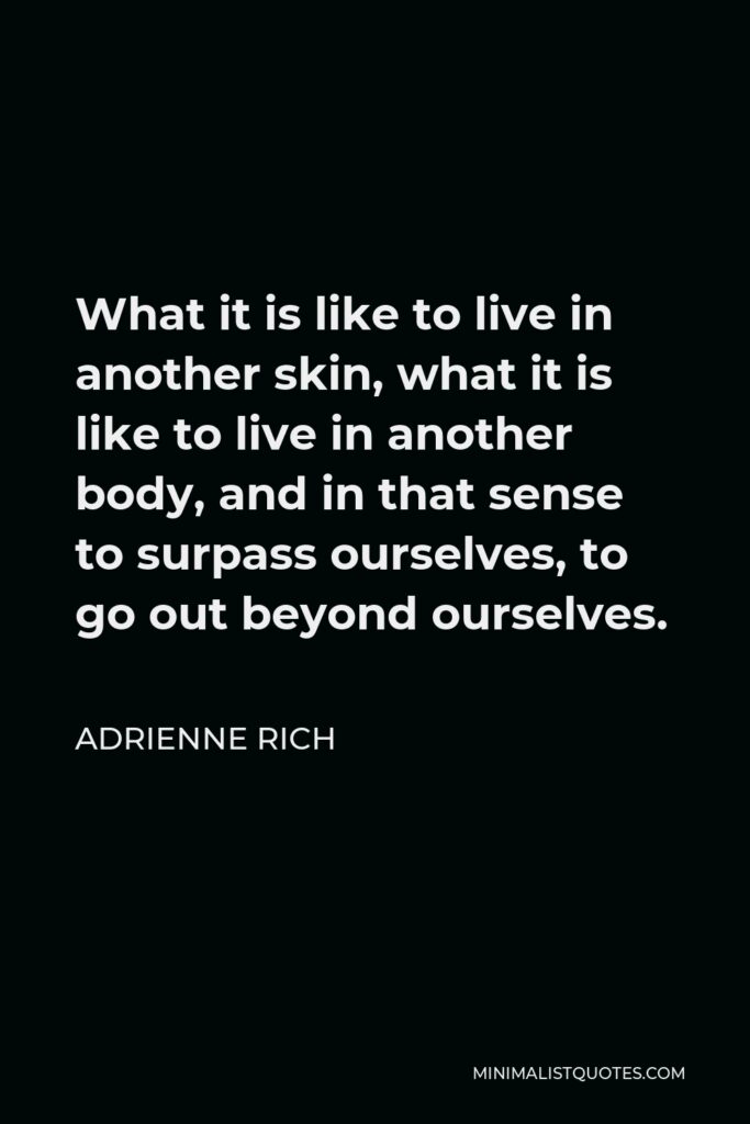 Adrienne Rich Quote - What it is like to live in another skin, what it is like to live in another body, and in that sense to surpass ourselves, to go out beyond ourselves.
