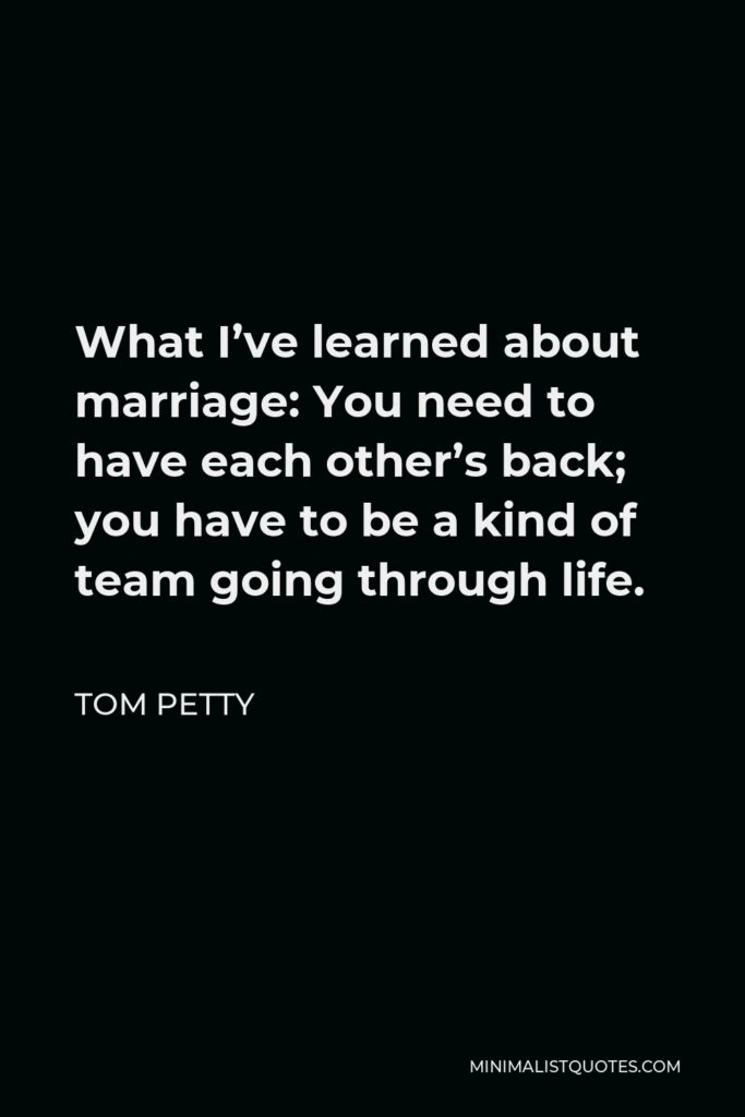 Tom Petty Quote - What I’ve learned about marriage: You need to have each other’s back; you have to be a kind of team going through life.
