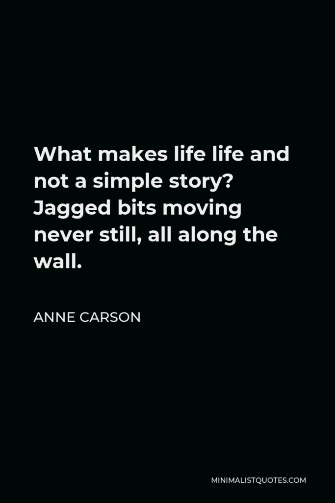 Anne Carson Quote - What makes life life and not a simple story? Jagged bits moving never still, all along the wall.