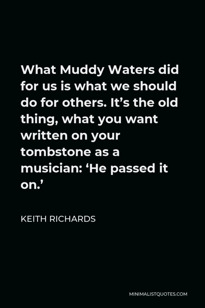 Keith Richards Quote - What Muddy Waters did for us is what we should do for others. It’s the old thing, what you want written on your tombstone as a musician: ‘He passed it on.’