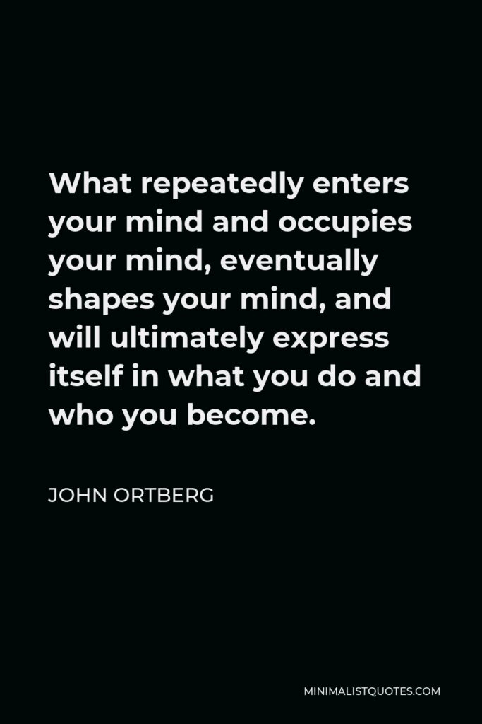John Ortberg Quote - What repeatedly enters your mind and occupies your mind, eventually shapes your mind, and will ultimately express itself in what you do and who you become.