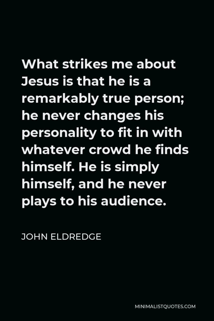 John Eldredge Quote - What strikes me about Jesus is that he is a remarkably true person; he never changes his personality to fit in with whatever crowd he finds himself. He is simply himself, and he never plays to his audience.