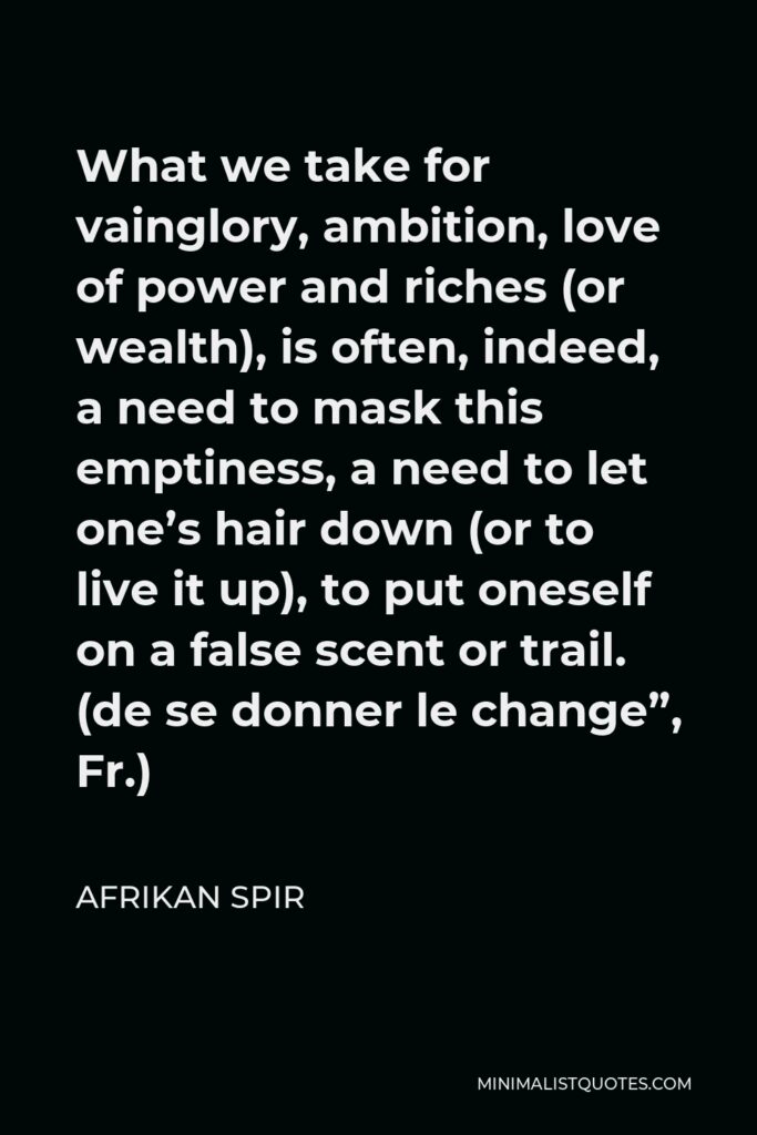 Afrikan Spir Quote - What we take for vainglory, ambition, love of power and riches (or wealth), is often, indeed, a need to mask this emptiness, a need to let one’s hair down (or to live it up), to put oneself on a false scent or trail. (de se donner le change”, Fr.)