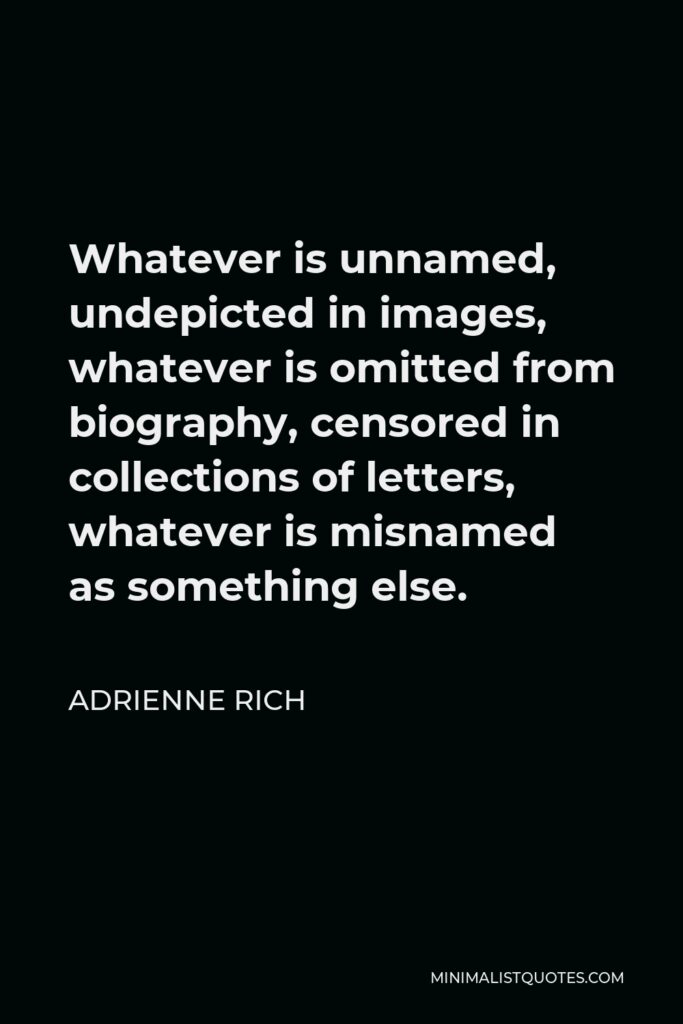Adrienne Rich Quote - Whatever is unnamed, undepicted in images, whatever is omitted from biography, censored in collections of letters, whatever is misnamed as something else.