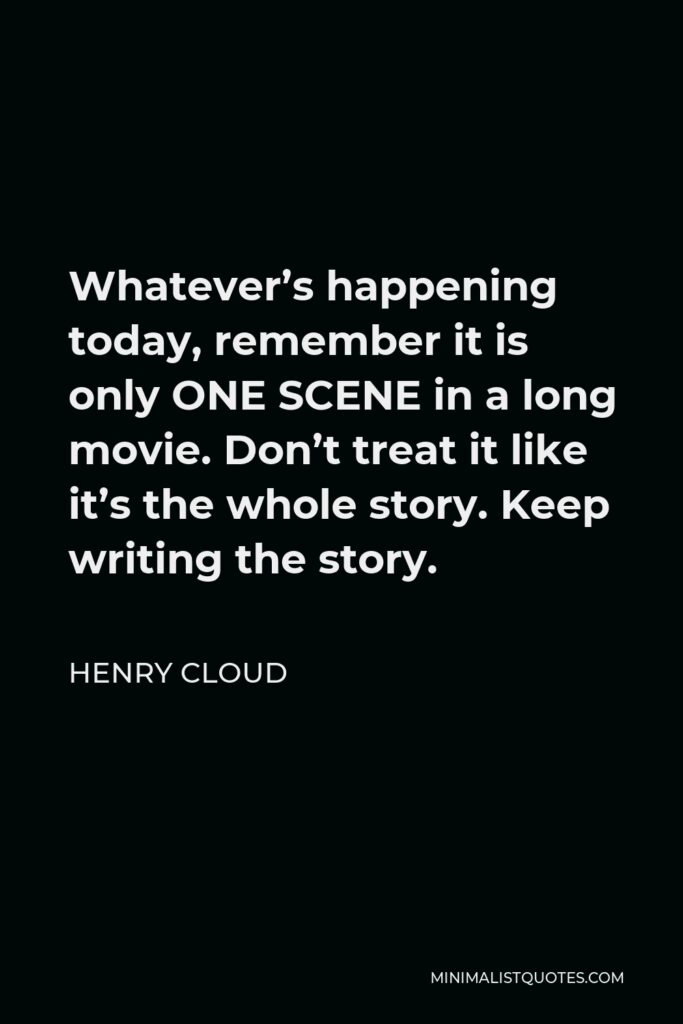 Henry Cloud Quote - Whatever’s happening today, remember it is only ONE SCENE in a long movie. Don’t treat it like it’s the whole story. Keep writing the story.