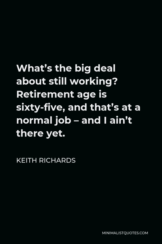 Keith Richards Quote - What’s the big deal about still working? Retirement age is sixty-five, and that’s at a normal job – and I ain’t there yet.