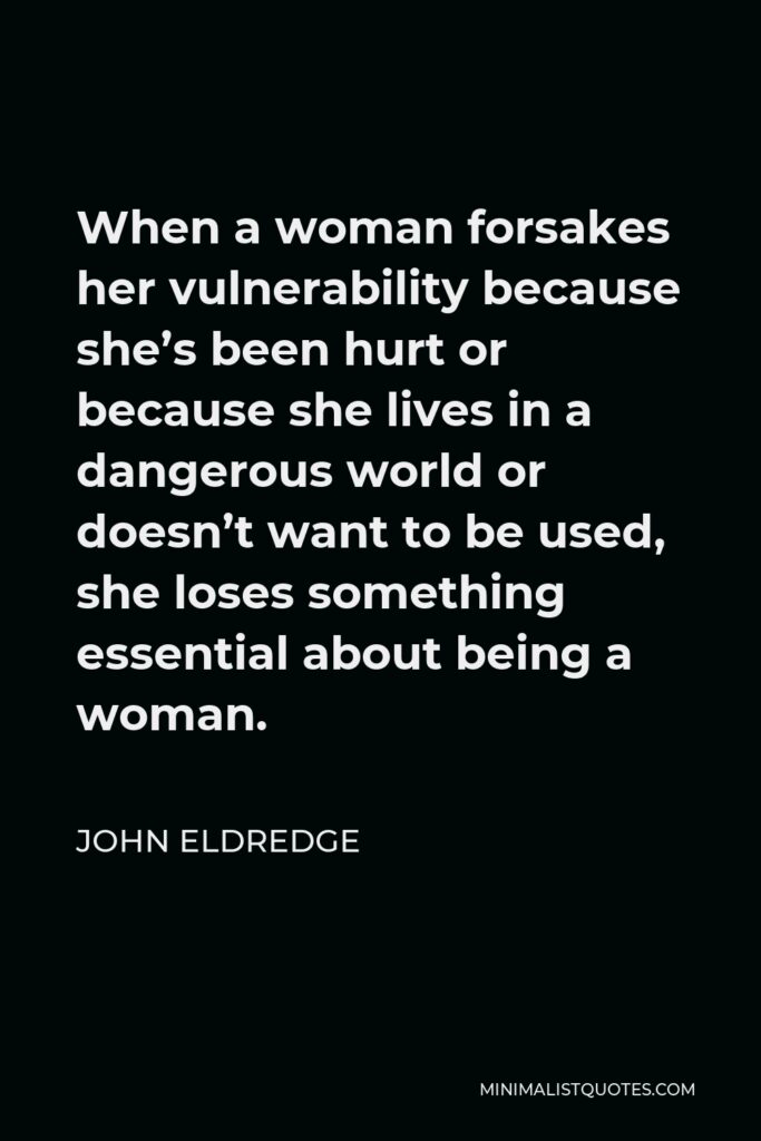 John Eldredge Quote - When a woman forsakes her vulnerability because she’s been hurt or because she lives in a dangerous world or doesn’t want to be used, she loses something essential about being a woman.