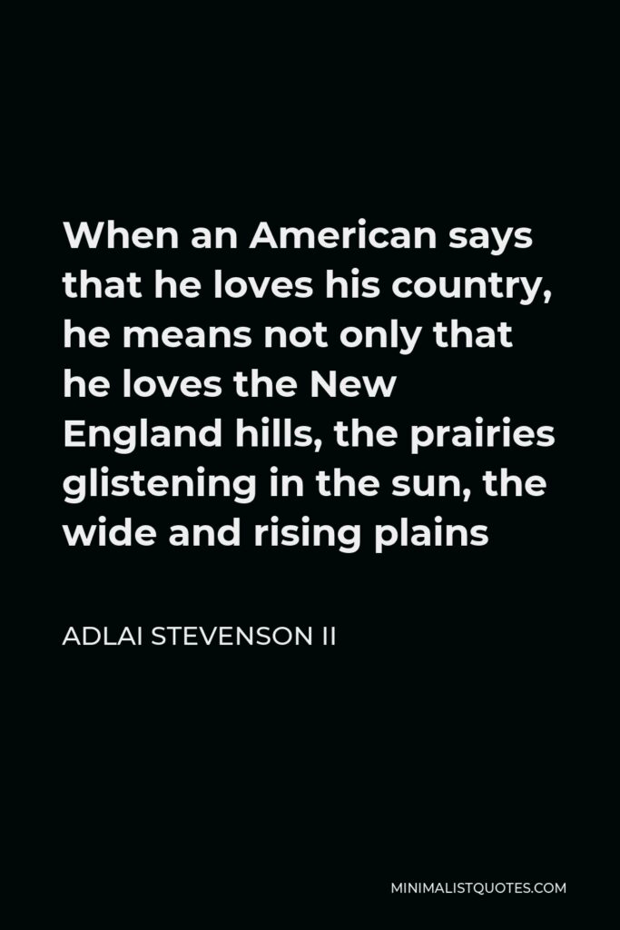 Adlai Stevenson II Quote - When an American says that he loves his country, he means not only that he loves the New England hills, the prairies glistening in the sun, the wide and rising plains
