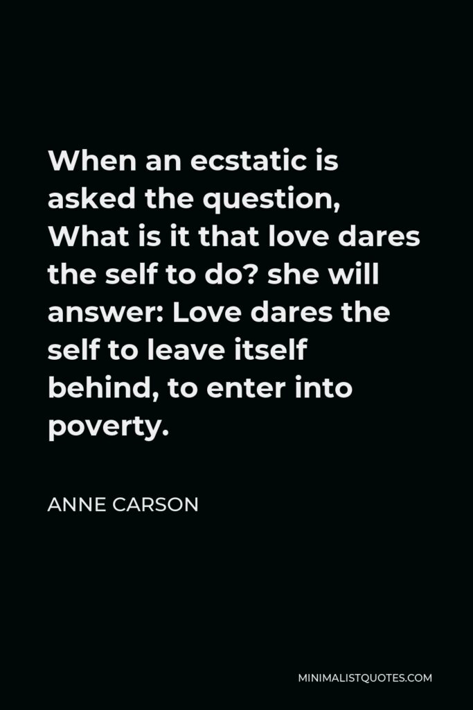 Anne Carson Quote - When an ecstatic is asked the question, What is it that love dares the self to do? she will answer: Love dares the self to leave itself behind, to enter into poverty.
