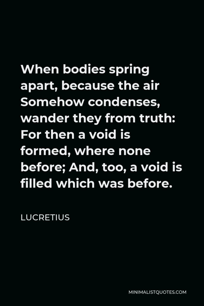 Lucretius Quote - When bodies spring apart, because the air Somehow condenses, wander they from truth: For then a void is formed, where none before; And, too, a void is filled which was before.