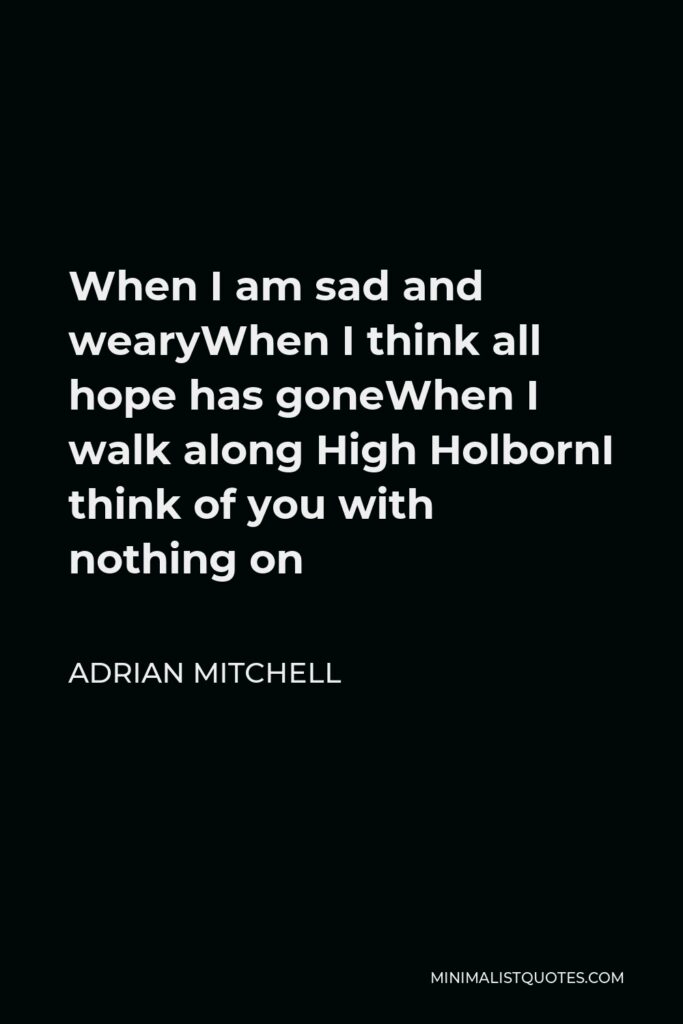 Adrian Mitchell Quote - When I am sad and wearyWhen I think all hope has goneWhen I walk along High HolbornI think of you with nothing on