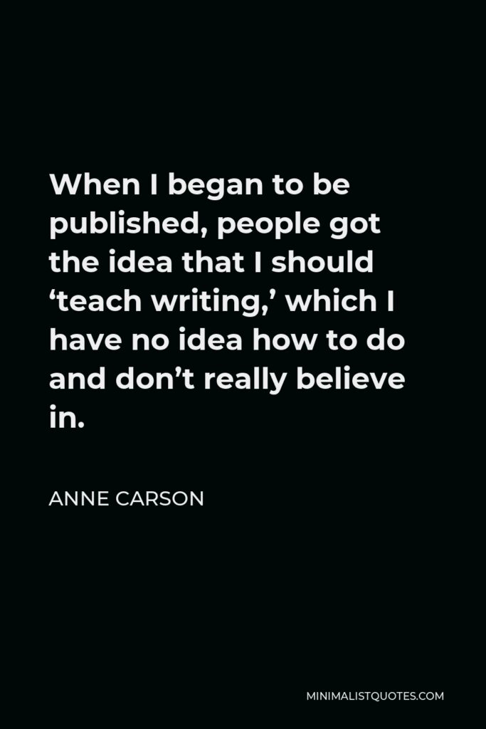 Anne Carson Quote - When I began to be published, people got the idea that I should ‘teach writing,’ which I have no idea how to do and don’t really believe in.