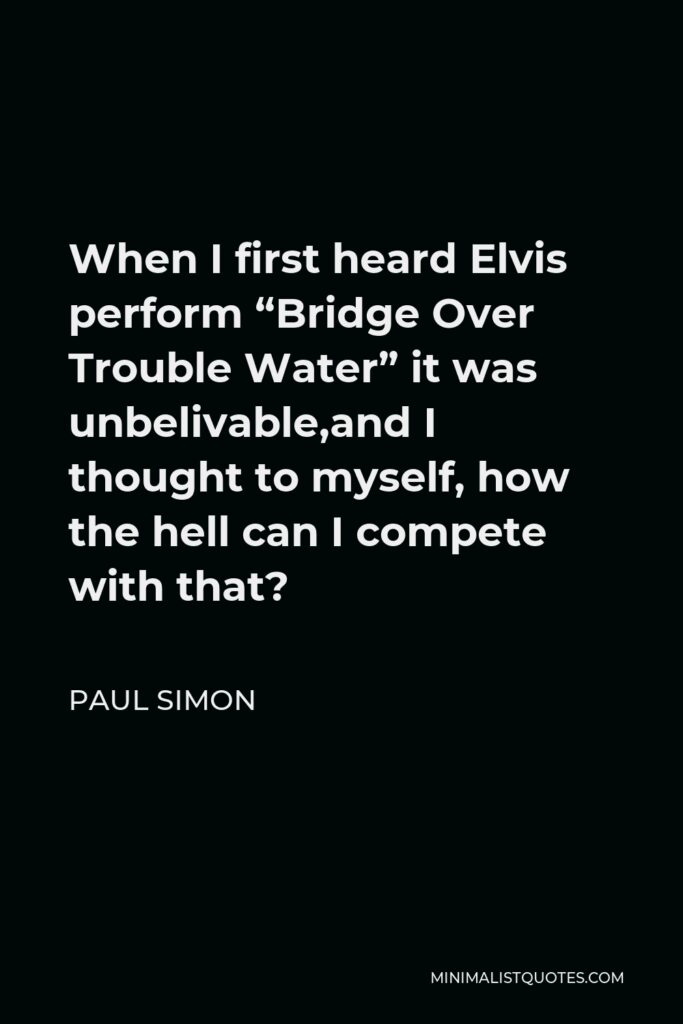 Paul Simon Quote - When I first heard Elvis perform “Bridge Over Trouble Water” it was unbelivable,and I thought to myself, how the hell can I compete with that?