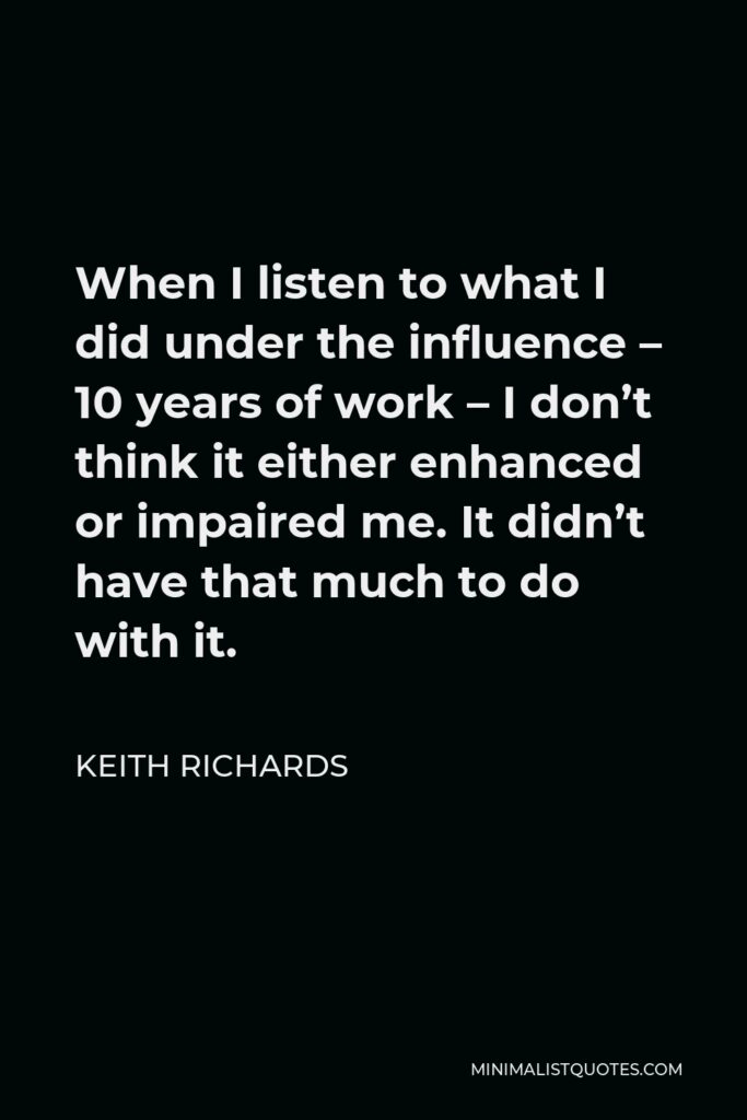 Keith Richards Quote - When I listen to what I did under the influence – 10 years of work – I don’t think it either enhanced or impaired me. It didn’t have that much to do with it.