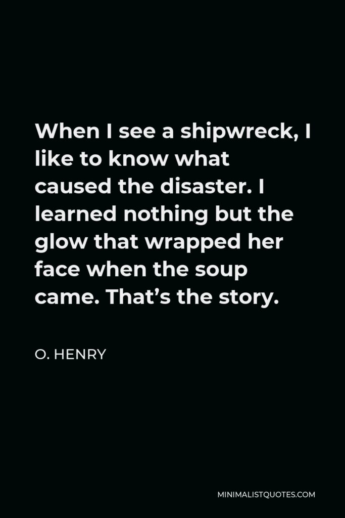 O. Henry Quote - When I see a shipwreck, I like to know what caused the disaster. I learned nothing but the glow that wrapped her face when the soup came. That’s the story.