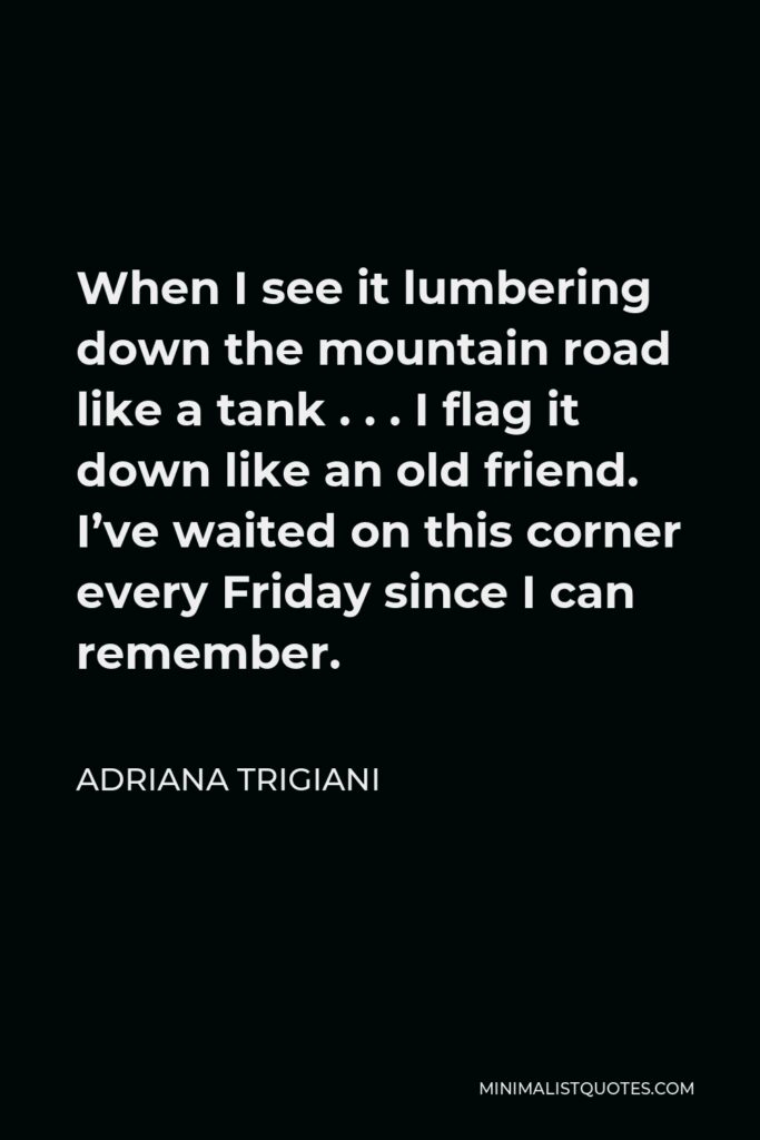 Adriana Trigiani Quote - When I see it lumbering down the mountain road like a tank . . . I flag it down like an old friend. I’ve waited on this corner every Friday since I can remember.